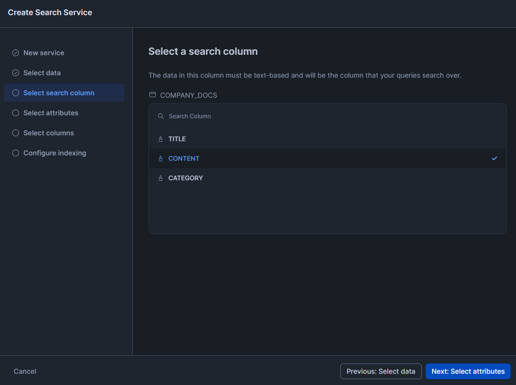 Selecting Search Colum - Snowflake Cortex – Snowflake Cortex Search – Cortex Search – Cortex Search Service – CREATE CORTEX SEARCH SERVICE – Large Language Models – LLMs – LLM Chatbot – Retrieval Augmented Generation – RAG – RAG Engine – Keyword Search – Semantic search – Snowflake AI – Snowflake AI ML – Fuzzy Search – Vector Search – Snowflake Vector Search – Snowflake Dynamic Table – Snowsight – Snowflake Snowsight – Embedding Models – Snowflake Embedding Models – Snowflake Streamlit – Streamlit – Enterprise Search – Snowflake Change Tracking – Snowflake Enable Change Tracking – Cortex LLM Functions – Snowflake Arctic Embed – Hybrid Search Engine – Snowflake AI & ML Studio – Snowflake AI and ML – Model Context Window – Semantic Reranking – Snowflake AI Search – EMBEDDING_MODEL – Cortex Search Tutorial – Snowflake Service Consumption Table – Materialized Query – Voyage Multilingual